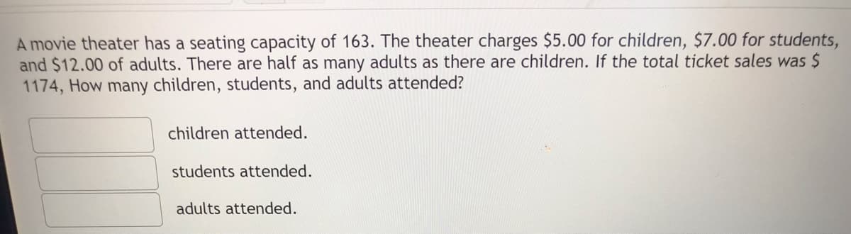 A movie theater has a seating capacity of 163. The theater charges $5.00 for children, $7.00 for students,
and $12.00 of adults. There are half as many adults as there are children. If the total ticket sales was $
1174, How many children, students, and adults attended?
children attended.
students attended.
adults attended.