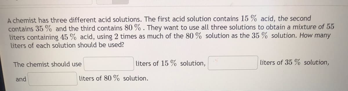 A chemist has three different acid solutions. The first acid solution contains 15 acid, the second
contains 35 % and the third contains 80 %. They want to use all three solutions to obtain a mixture of 55
liters containing 45 % acid, using 2 times as much of the 80% solution as the 35 % solution. How many
liters of each solution should be used?
The chemist should use
and
liters of 15% solution,
liters of 80% solution.
liters of 35 % solution,