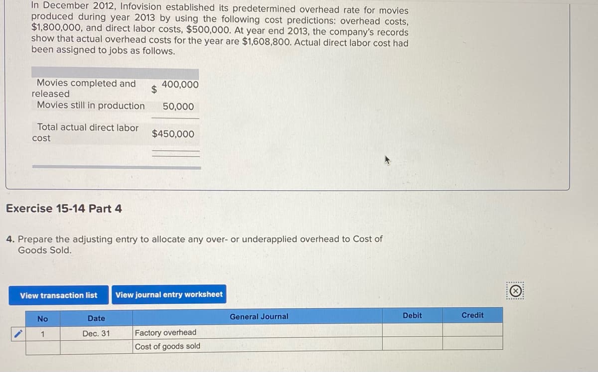 In December 2012, Infovision established its predetermined overhead rate for movies
produced during year 2013 by using the following cost predictions: overhead costs,
$1,800,000, and direct labor costs, $500,000. At year end 2013, the company's records
show that actual overhead costs for the year are $1,608,800. Actual direct labor cost had
been assigned to jobs as follows.
Movies completed and
released
Movies still in production
400,000
$4
50,000
Total actual direct labor
$450,000
cost
Exercise 15-14 Part 4
4. Prepare the adjusting entry to allocate any over- or underapplied overhead to Cost of
Goods Sold.
View transaction list
View journal entry worksheet
No
Date
General Journal
Debit
Credit
1
Dec. 31
Factory overhead
Cost of goods sold
