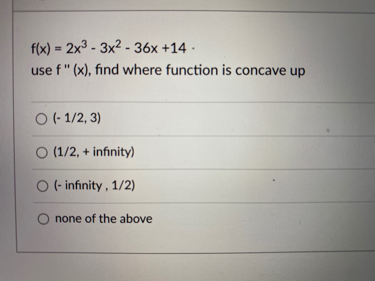 f(x) = 2x3 - 3x2-36x +14 -
%3D
use f" (x), find where function is concave up
O (- 1/2, 3)
O (1/2, + infinity)
O (- infinity, 1/2)
none of the above
