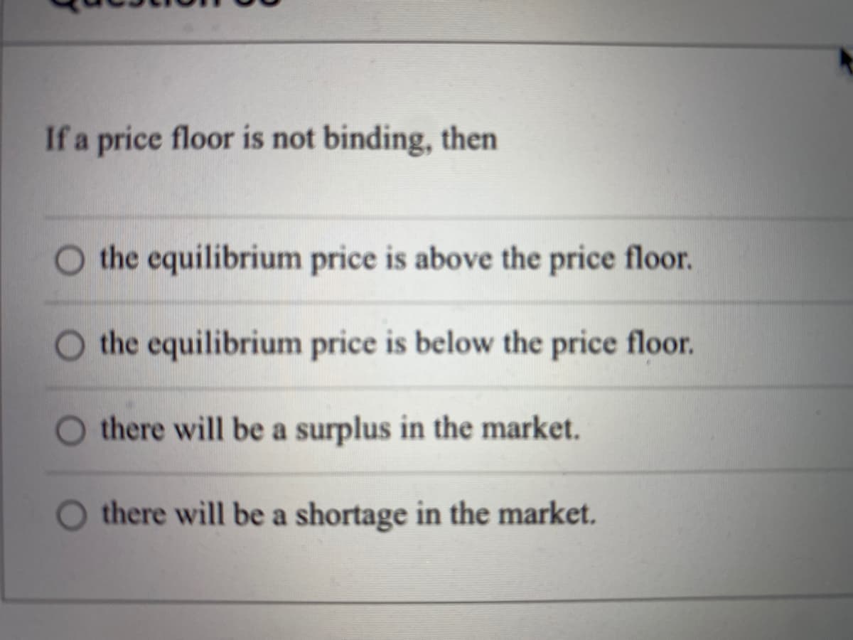 If a price floor is not binding, then
the equilibrium price is above the price floor.
the equilibrium price is below the price floor.
there will be a surplus in the market.
there will be a shortage in the market.
