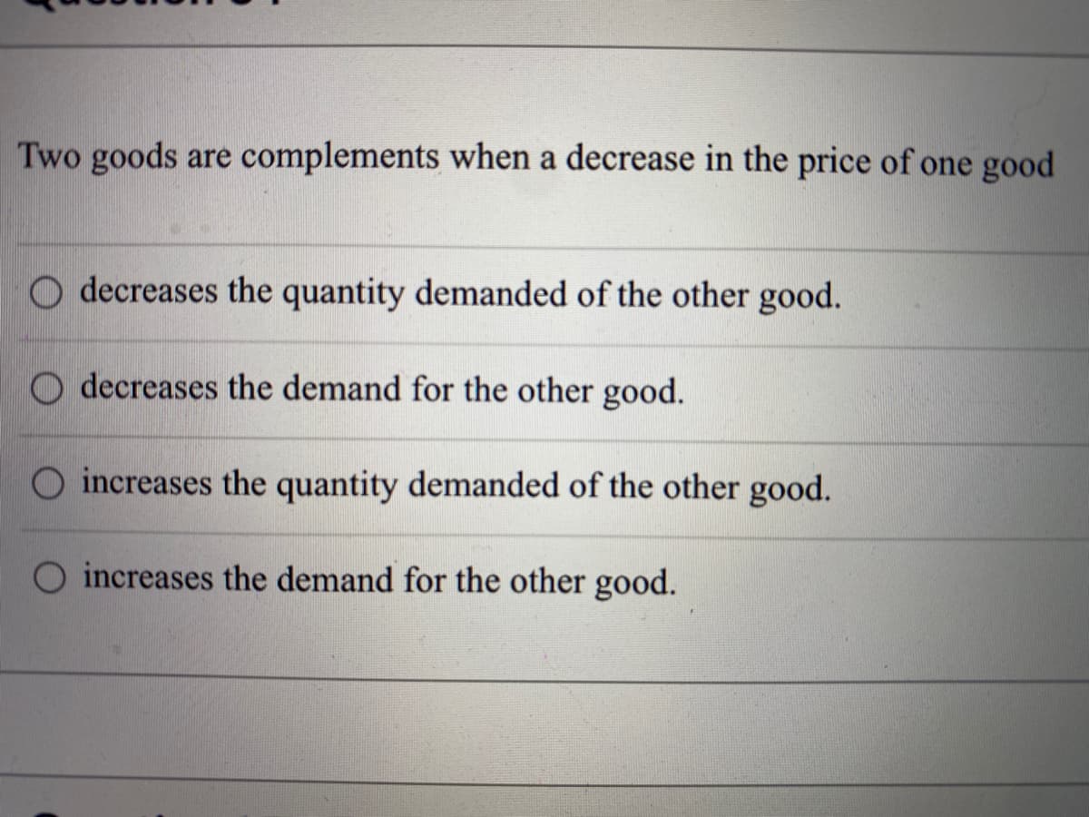 Two goods are complements when a decrease in the price of one good
O decreases the quantity demanded of the other good.
O decreases the demand for the other good.
O increases the quantity demanded of the other good.
increases the demand for the other good.
