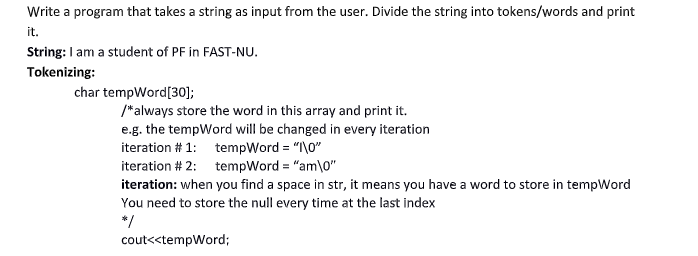 Write a program that takes a string as input from the user. Divide the string into tokens/words and print
it.
String: I am a student of PF in FAST-NU.
Tokenizing:
char tempWord[30];
/*always store the word in this array and print it.
e.g. the tempWord will be changed in every iteration
iteration # 1: tempWord = "I\0"
iteration # 2: tempWord "am\0"
iteration: when you find a space in str, it means you have a word to store in tempWord
You need to store the null every time at the last index
*/
cout<<tempWord;
