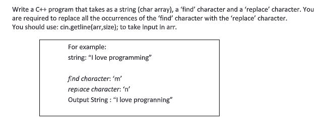 Write a C++ program that takes as a string (char array), a 'find' character and a 'replace' character. You
are required to replace all the occurrences of the 'find' character with the 'replace' character.
You should use: cin.getline(arr,size); to take input in arr.
For example:
string: "I love programming"
find character: 'm'
replace character: 'n'
Output String : "I love progranning"
