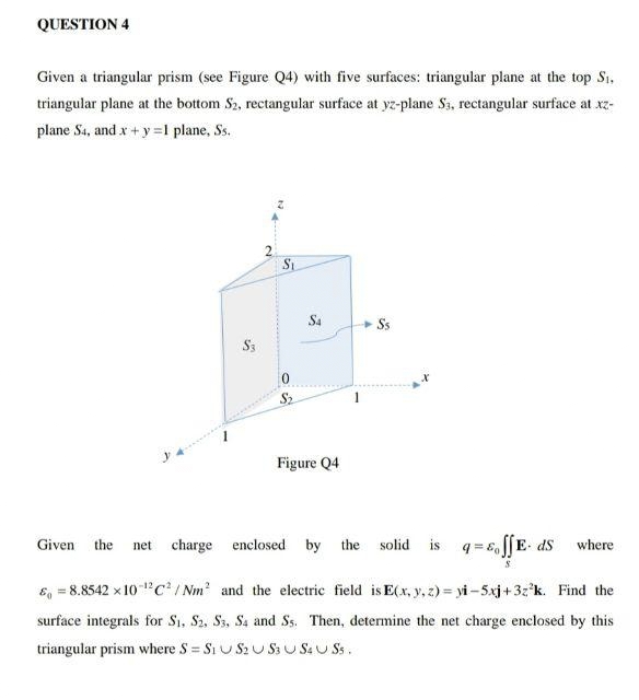 QUESTION 4
Given a triangular prism (see Figure Q4) with five surfaces: triangular plane at the top S1,
triangular plane at the bottom S2, rectangular surface at yz-plane Sa, rectangular surface at xz-
plane Sa, and x +y =I plane, Ss.
S4
Ss
S3
Figure Q4
Given the
charge enclosed by the
solid is q = E,S[E- dS
where
net
6, = 8.8542 x 10 c?/ Nm? and the electric field is E(x, y, z) = yi- 5xj+3z°k. Find the
surface integrals for S1, S2, S3, Sa and Ss. Then, determine the net charge enclosed by this
triangular prism where S = Si U S2 U S3 U SaU Ss.
%3D
