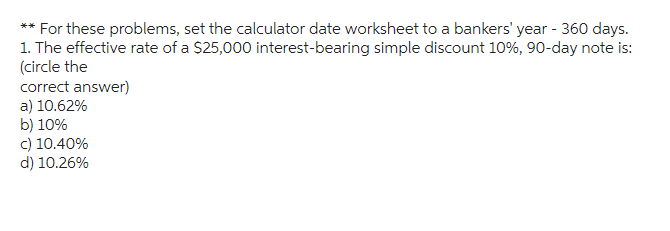For these problems, set the calculator date worksheet to a bankers' year - 360 days.
1. The effective rate of a $25,000 interest-bearing simple discount 10%, 90-day note is:
(circle the
correct answer)
a) 10.62%
b) 10%
c) 10.40%
d) 10.26%