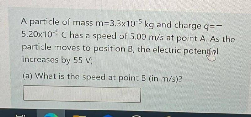 A particle of mass m=3.3x10-5 kg and charge q=-
5.20x10-5 C has a speed of 5.00 m/s at point A. As the
particle moves to position B, the electric potential
increases by 55 V;
(a) What is the speed at point B (in m/s)?
i