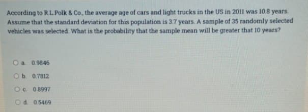 According to R.L.Polk & Co., the average age of cars and light trucks in the US in 2011 was 10.8 years.
Assume that the standard deviation for this population is 3.7 years. A sample of 35 randomly selected
vehicles was selected. What is the probability that the sample mean will be greater that 10 years?
O a 0.9846
Ob 0.7812
Oc. 0.8997
Od 0.5469