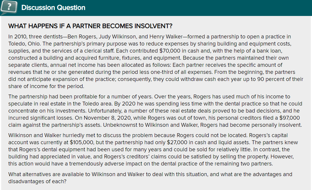 ?
Discussion Question
WHAT HAPPENS IF A PARTNER BECOMES INSOLVENT?
In 2010, three dentists-Ben Rogers, Judy Wilkinson, and Henry Walker-formed a partnership to open a practice in
Toledo, Ohio. The partnership's primary purpose was to reduce expenses by sharing building and equipment costs,
supplies, and the services of a clerical staff. Each contributed $70,000 in cash and, with the help of a bank loan,
constructed a building and acquired furniture, fixtures, and equipment. Because the partners maintained their own
separate clients, annual net income has been allocated as follows: Each partner receives the specific amount of
revenues that he or she generated during the period less one-third of all expenses. From the beginning, the partners
did not anticipate expansion of the practice; consequently, they could withdraw cash each year up to 90 percent of their
share of income for the period.
The partnership had been profitable for a number of years. Over the years, Rogers has used much of his income to
speculate in real estate in the Toledo area. By 2020 he was spending less time with the dental practice so that he could
concentrate on his investments. Unfortunately, a number of these real estate deals proved to be bad decisions, and he
incurred significant losses. On November 8, 2020, while Rogers was out of town, his personal creditors filed a $97,000
claim against the partnership's assets. Unbeknownst to Wilkinson and Walker, Rogers had become personally insolvent.
Wilkinson and Walker hurriedly met to discuss the problem because Rogers could not be located. Rogers's capital
account was currently at $105,000, but the partnership had only $27,000 in cash and liquid assets. The partners knew
that Rogers's dental equipment had been used for many years and could be sold for relatively little. In contrast, the
building had appreciated in value, and Rogers's creditors' claims could be satisfied by selling the property. However,
this action would have a tremendously adverse impact on the dental practice of the remaining two partners.
What alternatives are available to Wilkinson and Walker to deal with this situation, and what are the advantages and
disadvantages of each?