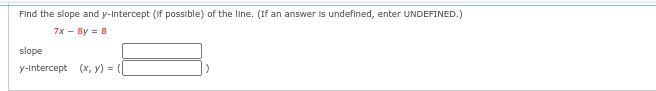 Find the slope and y-Intercept (if possible) of the line. (If an answer is undefined, enter UNDEFINED.)
7x - 8y = 8
slope
y-Intercept (x, y) =