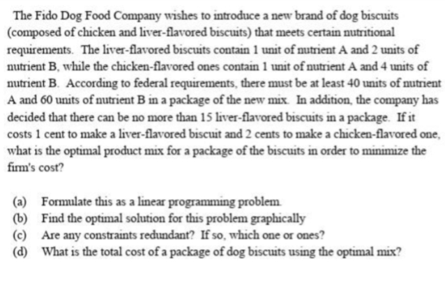 The Fido Dog Food Company wishes to introduce a new brand of dog biscuits
(composed of chicken and liver-flavored biscuits) that meets certain nutritional
requirements. The liver-flavored biscuits contain 1 unit of nutrient A and 2 units of
nutrient B, while the chicken-flavored ones contain 1 unit of nutrient A and 4 units of
nutrient B. According to federal requirements, there must be at least 40 units of nutrient
A and 60 units of nutrient B in a package of the new mix. In addition, the company has
decided that there can be no more than 15 liver-flavored biscuits in a package. If it
costs 1 cent to make a liver-flavored biscuit and 2 cents to make a chicken-flavored one,
what is the optimal product mix for a package of the biscuits in order to minimize the
firm's cost?
(a) Formulate this as a linear programming problem
(b) Find the optimal solution for this problem graphically
(c) Are any constraints redundant? If so, which one or ones?
(d) What is the total cost of a package of dog biscuits using the optimal mix?
