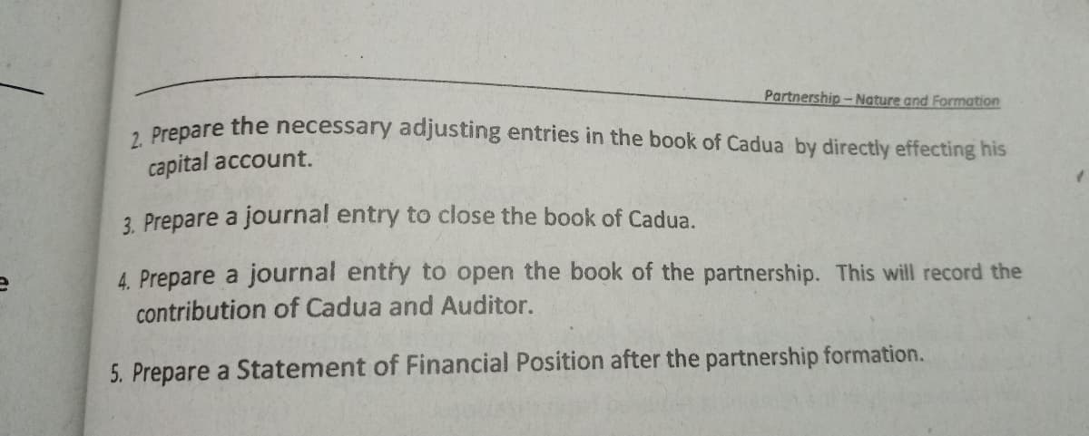 Partnership - Nature and Formation
. Prepare the necessary adjusting entries in the book of Cadua by directly effecting his
capital account.
3. Prepare a journal entry to close the book of Cadua.
4. Prepare a journal entry to open the book of the partnership. This will record the
contribution of Cadua and Auditor.
5. Prepare a Statement of Financial Position after the partnership formation.
