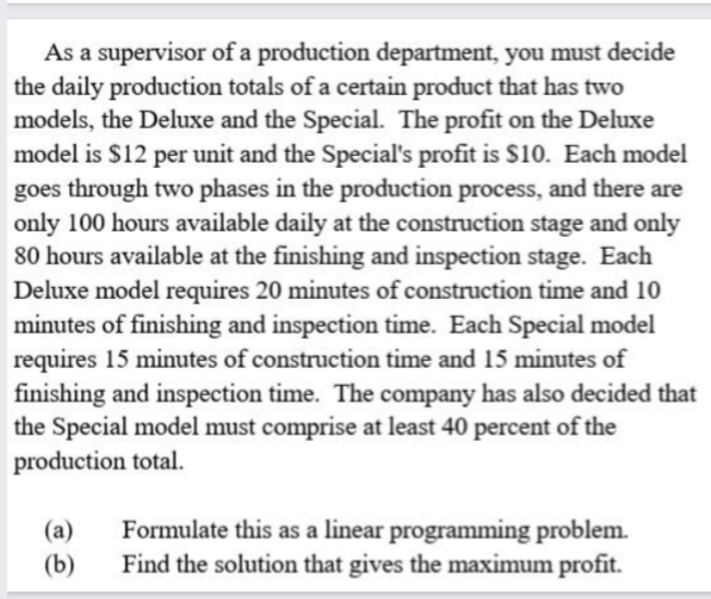 As a supervisor of a production department, you must decide
the daily production totals of a certain product that has two
models, the Deluxe and the Special. The profit on the Deluxe
model is $12 per unit and the Special's profit is s10. Each model
goes through two phases in the production process, and there are
only 100 hours available daily at the construction stage and only
80 hours available at the finishing and inspection stage. Each
Deluxe model requires 20 minutes of construction time and 10
minutes of finishing and inspection time. Each Special model
requires 15 minutes of construction time and 15 minutes of
finishing and inspection time. The company has also decided that
the Special model must comprise at least 40 percent of the
production total.
Formulate this as a linear programming problem.
Find the solution that gives the maximum profit.
(a)
(b)
