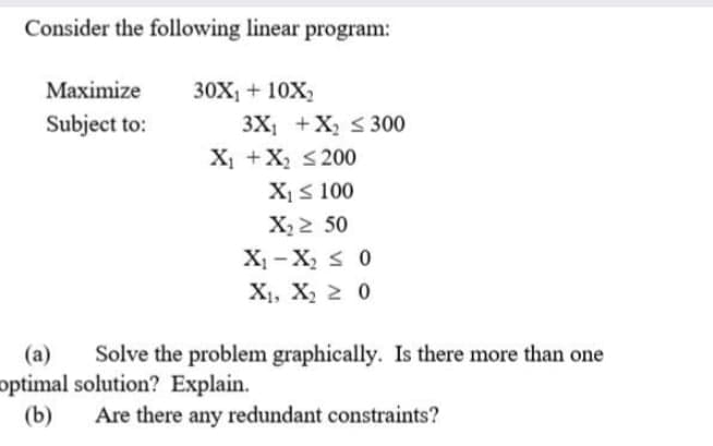 Consider the following linear program:
Маximize
30X + 10X2
3X +X, < 300
X1 +X, <200
Subject to:
X1s 100
X,2 50
X, - X, s 0
X1, X, 2 0
Solve the problem graphically. Is there more than one
(a)
optimal solution? Explain.
(b)
Are there any redundant constraints?
