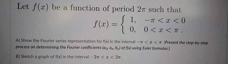 Let f(x) be a function of period 27 such that
-T <I< 0
f (x) = { 1, -T <x < 0
0, 0<x < IT .
%3D
A) Show the Fourier series representation for f(x) in the interval-T < <T. (Present the step-by-step
process on determining the Fourier coefficients (ao, am, b,) of f(x) using Euler formulas.)
B) Sketch a graph of f(x) in the interval-27 < a < 27.
