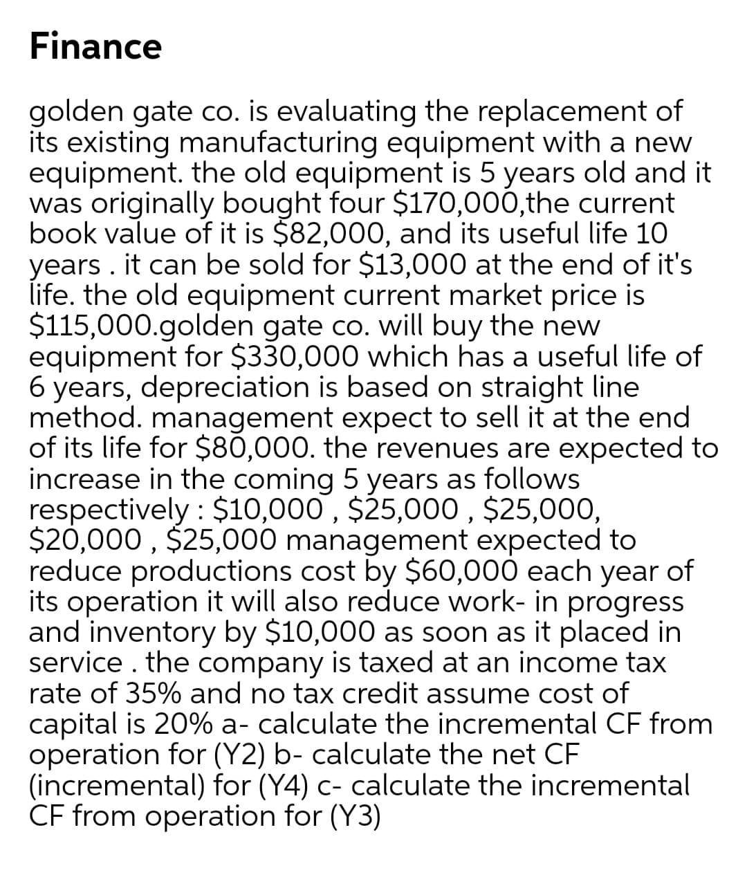 Finance
golden gate co. is evaluating the replacement of
its existing manufacturing equipment with a new
equipment. the old equipment is 5 years old and it
was originally bought four $170,000,the current
book value of it is $82,000, and its useful life 10
years . it can be sold for $13,000 at the end of it's
life. the old equipment current market price is
$115,000.golden gate co. will buy the new
equipment for $330,000 which has a useful life of
6 years, depreciation is based on straight line
method. management expect to sell it at the end
of its life for $80,000. the revenues are expected to
increase in the coming 5 years as follows
respectively : $10,000 , $25,000 , $25,000,
$20,000 , $25,000 management expected to
reduce productions cost by $60,000 each year of
its operation it will also reduce work- in progress
and inventory by $10,000 as soon as it placed in
service . the company is taxed at an income tax
rate of 35% and no tax credit assume cost of
capital is 20% a- calculate the incremental CF from
operation for (Y2) b- calculate the net CF
(incremental) for (Y4) c- calculate the incremental
CF from operation for (Y3)
