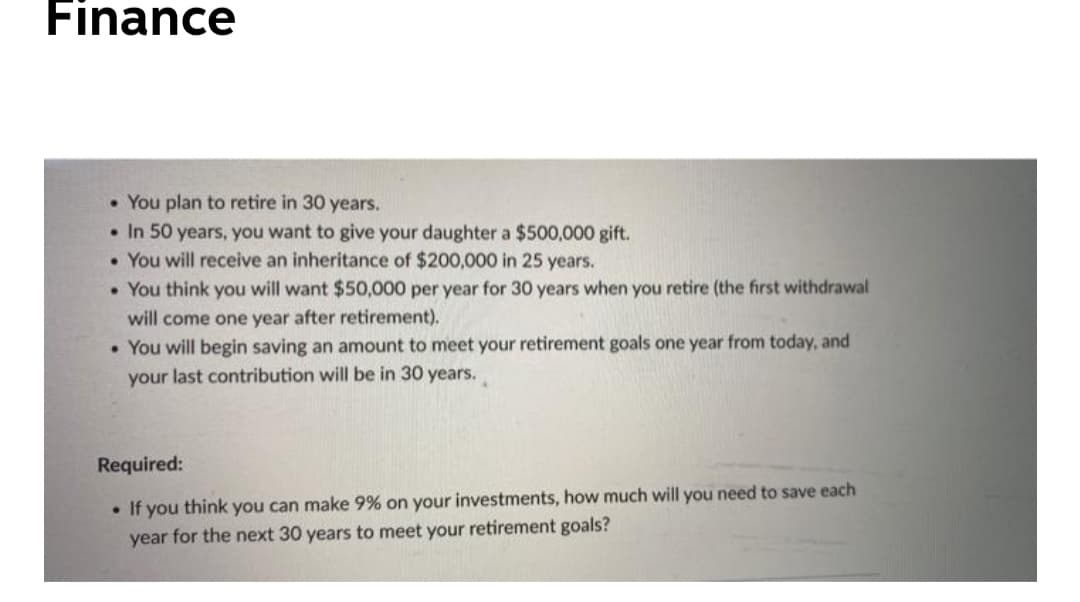 Finance
• You plan to retire in 30 years.
• In 50 years, you want to give your daughter a $500,000 gift.
• You will receive an inheritance of $200,000 in 25 years.
• You think you will want $50,000 per year for 30 years when you retire (the first withdrawal
will come one year after retirement).
• You will begin saving an amount to meet your retirement goals one year from today, and
your last contribution will be in 30 years.
Required:
• If you think you can make 9% on your investments, how much will you need to save each
year for the next 30 years to meet your retirement goals?
