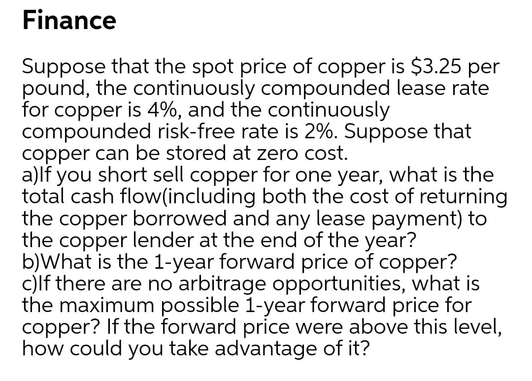 Finance
Suppose that the spot price of copper is $3.25 per
pound, the continuously compounded lease rate
for copper is 4%, and the continuously
compounded risk-free rate is 2%. Suppose that
copper can be stored at zero cost.
a)lf you short sell copper for one year, what is the
total cash flow(including both the cost of returning
the copper borrowed and any lease payment) to
the copper lender at the end of the year?
b)What is the 1-year forward price of copper?
c)lf there are no arbitrage opportunities, what is
the maximum possible 1-year forward price for
copper? If the forward price were above this level,
how could you take advantage of it?
