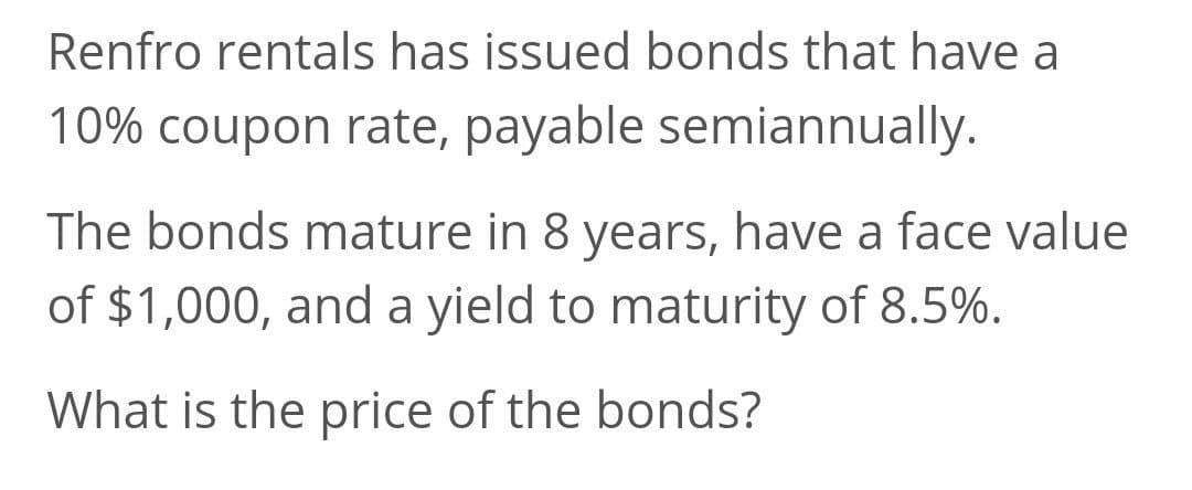 Renfro rentals has issued bonds that have a
10% coupon rate, payable semiannually.
The bonds mature in 8 years, have a face value
of $1,000, and a yield to maturity of 8.5%.
What is the price of the bonds?
