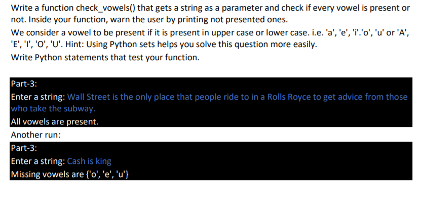 Write a function check_vowels() that gets a string as a parameter and check if every vowel is present or
not. Inside your function, warn the user by printing not presented ones.
We consider a vowel to be present if it is present in upper case or lower case. i.e. 'a', 'e', 'i'.'o', 'u' or 'A',
'E', 'I', 'O', 'U'. Hint: Using Python sets helps you solve this question more easily.
Write Python statements that test your function.
Part-3:
Enter a string: Wall Street is the only place that people ride to in a Rolls Royce to get advice from those
who take the subway.
All vowels are present.
Another run:
Part-3:
Enter a string: Cash is king
Missing vowels are {'o', 'e', 'u'}
