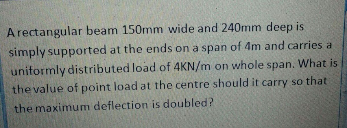 A rectangular beam 150mm wide and 240mm deep is
simply supported at the ends on a span of 4m and carries a
uniformly distributed load of 4KN/m on whole span. What is
the value of point load at the centre should it carry so that
the maximum deflection is doubled?
