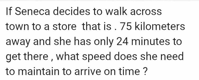 If Seneca decides to walk across
town to a store that is . 75 kilometers
away and she has only 24 minutes to
get there , what speed does she need
to maintain to arrive on time ?
