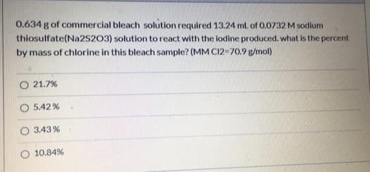 0.634 g of commercial bleach solution required 13.24 ml of 0.0732 M sodium
thiosulfate(Na2S203) solution to react with the lodine produced. what is the percent
by mass of chlorine in this bleach sample? (MM C12=70.9 g/mol)
O 21.7%
5.42 %
3.43%
10.84%

