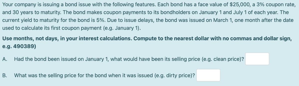 Your company is issuing a bond issue with the following features. Each bond has a face value of $25,000, a 3% coupon rate,
and 30 years to maturity. The bond makes coupon payments to its bondholders on January 1 and July 1 of each year. The
current yield to maturity for the bond is 5%. Due to issue delays, the bond was issued on March 1, one month after the date
used to calculate its first coupon payment (e.g. January 1).
Use months, not days, in your interest calculations. Compute to the nearest dollar with no commas and dollar sign,
e.g. 490389)
А.
Had the bond been issued on January 1, what would have been its selling price (e.g. clean price)?
В.
What was the selling price for the bond when it was issued (e.g. dirty price)?
