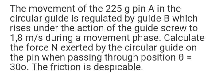 The movement of the 225 g pin A in the
circular guide is regulated by guide B which
rises under the action of the guide screw to
1,8 m/s during a movement phase. Calculate
the force N exerted by the circular guide on
the pin when passing through position 0 =
300. The friction is despicable.
