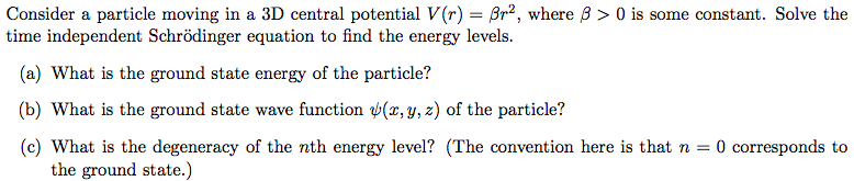 Consider a particle moving in a 3D central potential V(r) = Br2, where B > 0 is some constant. Solve the
time independent Schrödinger equation to find the energy levels.
(a) What is the ground state energy of the particle?
(b) What is the ground state wave function (x, y, z) of the particle?
(c) What is the degeneracy of the nth energy level? (The convention here is that n = 0 corresponds to
the ground state.)

