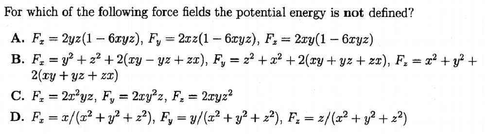For which of the following force fields the potential energy is not defined?
A. F, = 2yz(1 - 6xyz), F, = 2xz(1 - 6xyz), F, = 2xy(1 - 6xyz)
B. F, = y? + z2 + 2(xy - yz + za), F, = z? + x? + 2(xy + yz + zz), F, = x? + y? +
2(ry + yz + zx)
%3D
%3D
C. F, = 2x?yz, F, = 2ry?z, F, = 2xyz?
D. F, = x/(x² + y² + 2²), F, = y/(x² + y² + z²), F, = z/(x² + y² + 2²)
