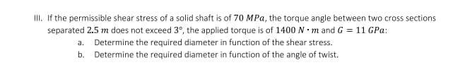 III. If the permissible shear stress of a solid shaft is of 70 MPa, the torque angle between two cross sections
separated 2.5 m does not exceed 3°, the applied torque is of 1400 N · m and G = 11 GPa:
a. Determine the required diameter in function of the shear stress.
b. Determine the required diameter in function of the angle of twist.
