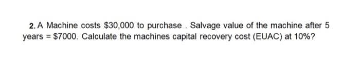 2. A Machine costs $30,000 to purchase . Salvage value of the machine after 5
years = $7000. Calculate the machines capital recovery cost (EUAC) at 10%?
