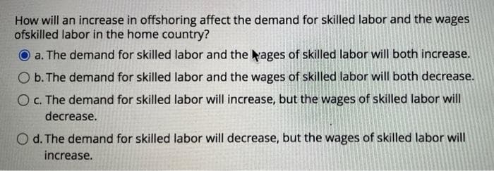 How will an increase in offshoring affect the demand for skilled labor and the wages
ofskilled labor in the home country?
a. The demand for skilled labor and the ages of skilled labor will both increase.
O b. The demand for skilled labor and the wages of skilled labor will both decrease.
O C. The demand for skilled labor will increase, but the wages of skilled labor will
decrease.
O d. The demand for skilled labor will decrease, but the wages of skilled labor will
increase.
