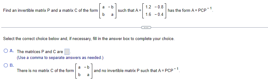 a
- b
1.2 -0.8
Find an invertible matrix P and a matrix C of the form
such that A =
has the form A = PCP-1.
a
1.6 - 0.4
Select the correct choice below and, if necessary, fill in the answer box to complete your choice.
O A. The matrices P and C are
(Use a comma to separate answers as needed.)
О В.
There is no matrix C of the form
a
- b
and no invertible matrix P such that A = PCP-1.
b
a
