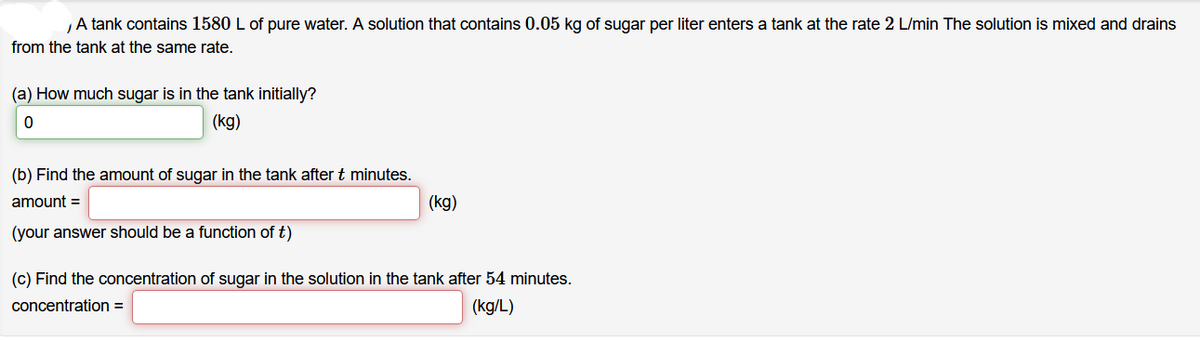 A tank contains 1580 L of pure water. A solution that contains 0.05 kg of sugar per liter enters a tank at the rate 2 L/min The solution is mixed and drains
from the tank at the same rate.
(a) How much sugar is in the tank initially?
(kg)
(b) Find the amount of sugar in the tank after t minutes.
amount =
(kg)
(your answer should be a function of t)
(c) Find the concentration of sugar in the solution in the tank after 54 minutes.
concentration =
(kg/L)
