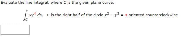 Evaluate the line integral, where C is the given plane curve.
ds, Cis the right half of the circle x? + y? = 4 oriented counterclockwise
