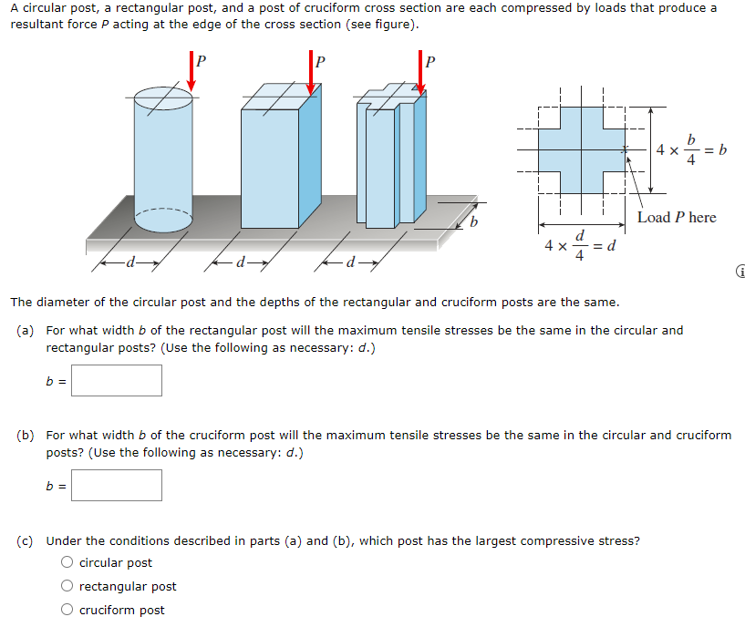 A circular post, a rectangular post, and a post of cruciform cross section are each compressed by loads that produce a
resultant force P acting at the edge of the cross section (see figure).
P
4 x
= b
Load P here
4 x
d
4
- d-
The diameter of the circular post and the depths of the rectangular and cruciform posts are the same.
(a) For what width b of the rectangular post will the maximum tensile stresses be the same in the circular and
rectangular posts? (Use the following as necessary: d.)
b =
(b) For what width b of the cruciform post will the maximum tensile stresses be the same in the circular and cruciform
posts? (Use the following as necessary: d.)
b =
(c) Under the conditions described in parts (a) and (b), which post has the largest compressive stress?
O circular post
rectangular post
cruciform post
