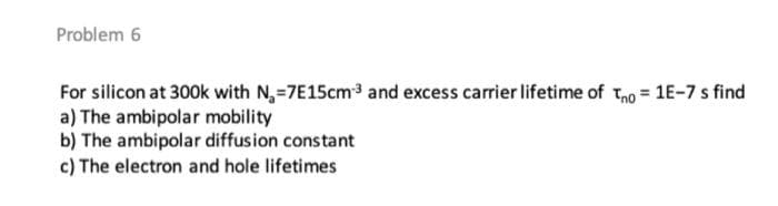 Problem 6
For silicon at 300k with N,-7E15cm3 and excess carrier lifetime of tho = 1E-7 s find
a) The ambipolar mobility
b) The ambipolar diffusion constant
c) The electron and hole lifetimes
