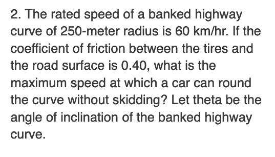 2. The rated speed of a banked highway
curve of 250-meter radius is 60 km/hr. If the
coefficient of friction between the tires and
the road surface is 0.40, what is the
maximum speed at which a car can round
the curve without skidding? Let theta be the
angle of inclination of the banked highway
curve.
