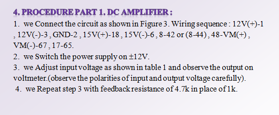 4. PROCEDURE PART 1. DC AMPLIFIER;
1. we Connect the circuit as shown in Figure 3. Wiring sequence: 12V(+)-1
, 12V(-)-3, GND-2,15V(+)-18,15V(-)-6,8-42 or (8-44), 48-VM(+),
VM(-)-67,17-65.
2. we Switch the power supply on ±12V.
3. we Adjust input voltage as shown in table 1 and observe the output on
voltmeter.(observe the polarities of input and output voltage carefully).
4. we Repeat step 3 with feedback resistance of 4.7k in place of 1k.
