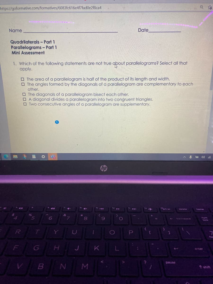 https://goformative.com/formatives/6083fc616e4f7fad0e2f8ca4
Name
Date
Quadrilaterals - Part 1
Parallelograms - Part 1
Mini Assessment
1. Which of the following statements are not true qbout parallelograms? Select all that
apply.
O The area of a parallelogram is half of the product of its length and width.
O The angles formed by the diagonals of a parallelogram are complementary to each
other.
O The diagonals of a parallelogram bisect each other.
O A diagonal divides a parallelogram into two congruent triangles.
O Two consecutive angles of a parallelogram are supplementary.
門 區
144
nprt sc
delete
home
8
Dum
backspace
lock
Y
ho
F
G
K
enter
pause
N M
↑ shift
