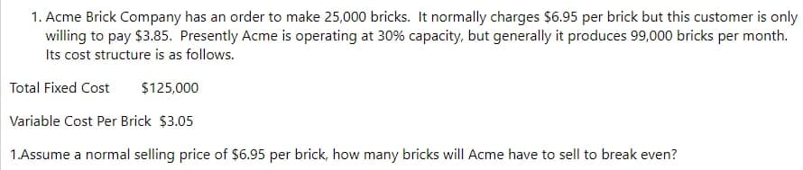 1. Acme Brick Company has an order to make 25,000 bricks. It normally charges $6.95 per brick but this customer is only
willing to pay $3.85. Presently Acme is operating at 30% capacity, but generally it produces 99,000 bricks per month.
Its cost structure is as follows.
Total Fixed Cost
$125,000
Variable Cost Per Brick $3.05
1.Assume a normal selling price of $6.95 per brick, how many bricks will Acme have to sell to break even?