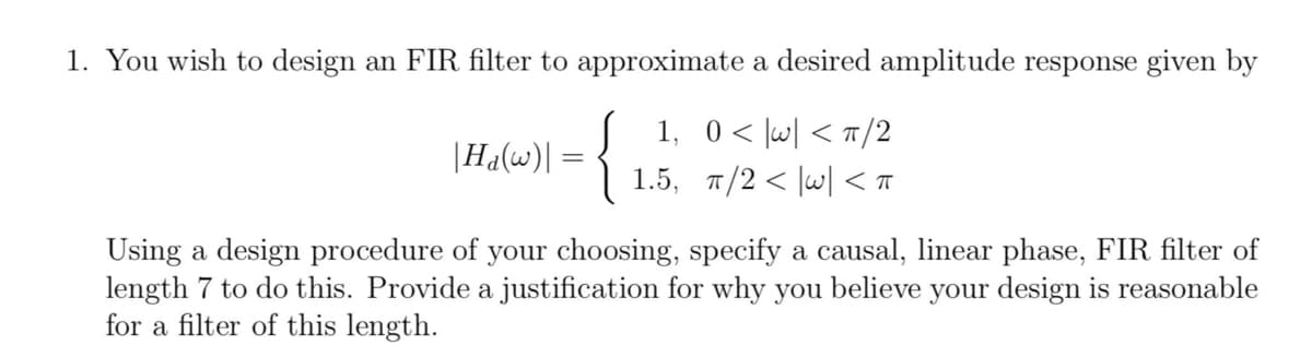 1. You wish to design an FIR filter to approximate a desired amplitude response given by
{
1,0<|w| < ㅠ/2
1.5, 7/2 < |w] < T
|Ha(w)|
Using a design procedure of your choosing, specify a causal, linear phase, FIR filter of
length 7 to do this. Provide a justification for why you believe your design is reasonable
for a filter of this length.
