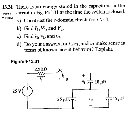 13.31 There is no energy stored in the capacitors in the
PSPICE circuit in Fig. P13.31 at the time the switch is closed.
PJULTISIRA
a) Construct the s-domain circuit for t> 0.
b) Find I1, V1, and V2.
c) Find i1, v1, and vz.
d) Do your answers for i1, v1, and vz make sense in
terms of known circuit behavior? Explain.
Figure P13.31
2.5 k.
1=0
10 µF
25 V(
25 µF7
15 µF
+ 5
