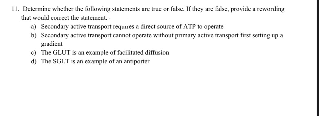 11. Determine whether the following statements are true or false. If they are false, provide a rewording
that would correct the statement.
a) Secondary active transport requires a direct source of ATP to operate
b) Secondary active transport cannot operate without primary active transport first setting up a
gradient
c) The GLUT is an example of facilitated diffusion
d) The SGLT is an example of an antiporter