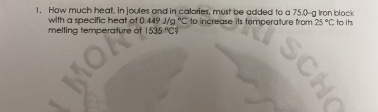 1. How much heat, in joules and in calories, must be added to a 75.0g iron block
with a specific heat of 0.449 J/g °C to increase its temperature from 25 °C to its
melting temperature of 1535 °C?
MON
SCHO
