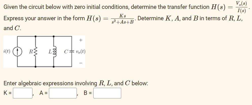 V.(s)
Given the circuit below with zero initial conditions, determine the transfer function H(s) =
I(s)
Determine K, A, and B in terms of R, L,
Ks
Express your answer in the form H(s)
g2+As+B
and C.
i(t) (t
RE
LE C=vo(t)
Enter algebraic expressions involving R, L, and C below:
K =
A =
B =
