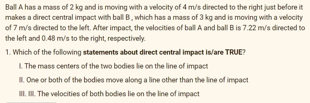 Ball A has a mass of 2 kg and is moving with a velocity of 4 m/s directed to the right just before it
makes a direct central impact with ball B, which has a mass of 3 kg and is moving with a velocity
of 7 m/s directed to the left. After impact, the velocities of ball A and ball B is 7.22 m/s directed to
the left and 0.48 m/s to the right, respectively.
1. Which of the following statements about direct central impact is/are TRUE?
I. The mass centers of the two bodies lie on the line of impact
II. One or both of the bodies move along a line other than the line of impact
III. II. The velocities of both bodies lie on the line of impact
