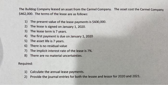 The Bulldog Company leased an asset from the Carmel Company. The asset cost the Carmel Company
$462,000. The terms of the lease are as follows:
1) The present value of the lease payments is $600,000.
2) The lease is signed on January 1, 2020.
3) The lease term is 7 years.
4) The first payment is due on January 1, 2020
5) The asset life is 7 years.
6) There is no residual value
7) The implicit interest rate of the lease is 7%.
8) There are no material uncertainties.
Required:
1) Calculate the annual lease payments.
2) Provide the journal entries for both the lessee and lessor for 2020 and 2021.
